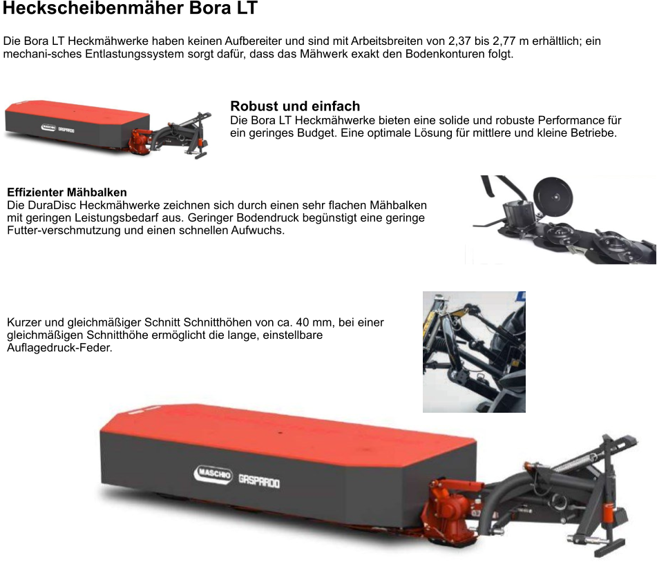 Die Bora LT Heckmähwerke haben keinen Aufbereiter und sind mit Arbeitsbreiten von 2,37 bis 2,77 m erhältlich; ein mechani-sches Entlastungssystem sorgt dafür, dass das Mähwerk exakt den Bodenkonturen folgt. Heckscheibenmäher Bora LT Robust und einfach Die Bora LT Heckmähwerke bieten eine solide und robuste Performance für ein geringes Budget. Eine optimale Lösung für mittlere und kleine Betriebe. Effizienter Mähbalken Die DuraDisc Heckmähwerke zeichnen sich durch einen sehr flachen Mähbalken mit geringen Leistungsbedarf aus. Geringer Bodendruck begünstigt eine geringe Futter-verschmutzung und einen schnellen Aufwuchs. Kurzer und gleichmäßiger Schnitt Schnitthöhen von ca. 40 mm, bei einer gleichmäßigen Schnitthöhe ermöglicht die lange, einstellbare Auflagedruck-Feder.