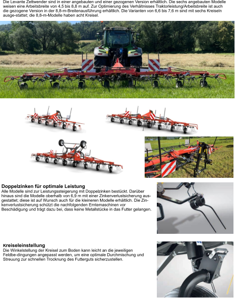 Die Levante Zettwender sind in einer angebauten und einer gezogenen Version erhältlich. Die sechs angebauten Modelle weisen eine Arbeitsbreite von 4,5 bis 8,8 m auf. Zur Optimierung des Verhältnisses Traktorleistung/Arbeitsbreite ist auch die gezogene Version in der 8,8-m-Breitenausführung erhältlich. Die Varianten von 6,6 bis 7,6 m sind mit sechs Kreiseln ausge-stattet; die 8,8-m-Modelle haben acht Kreisel. Doppelzinken für optimale Leistung Alle Modelle sind zur Leistungssteigerung mit Doppelzinken bestückt. Darüber hinaus sind die Modelle oberhalb von 6,9 m mit einer Zinkenverlustsicherung aus-gestattet; diese ist auf Wunsch auch für die kleineren Modelle erhältlich. Die Zin-kenverlustsicherung schützt die nachfolgenden Erntemaschinen vor Beschädigung und trägt dazu bei, dass keine Metallstücke in das Futter gelangen. Kreiseleinstellung Die Winkelstellung der Kreisel zum Boden kann leicht an die jeweiligen Feldbe-dingungen angepasst werden, um eine optimale Durchmischung und Streuung zur schnellen Trocknung des Futterguts sicherzustellen.
