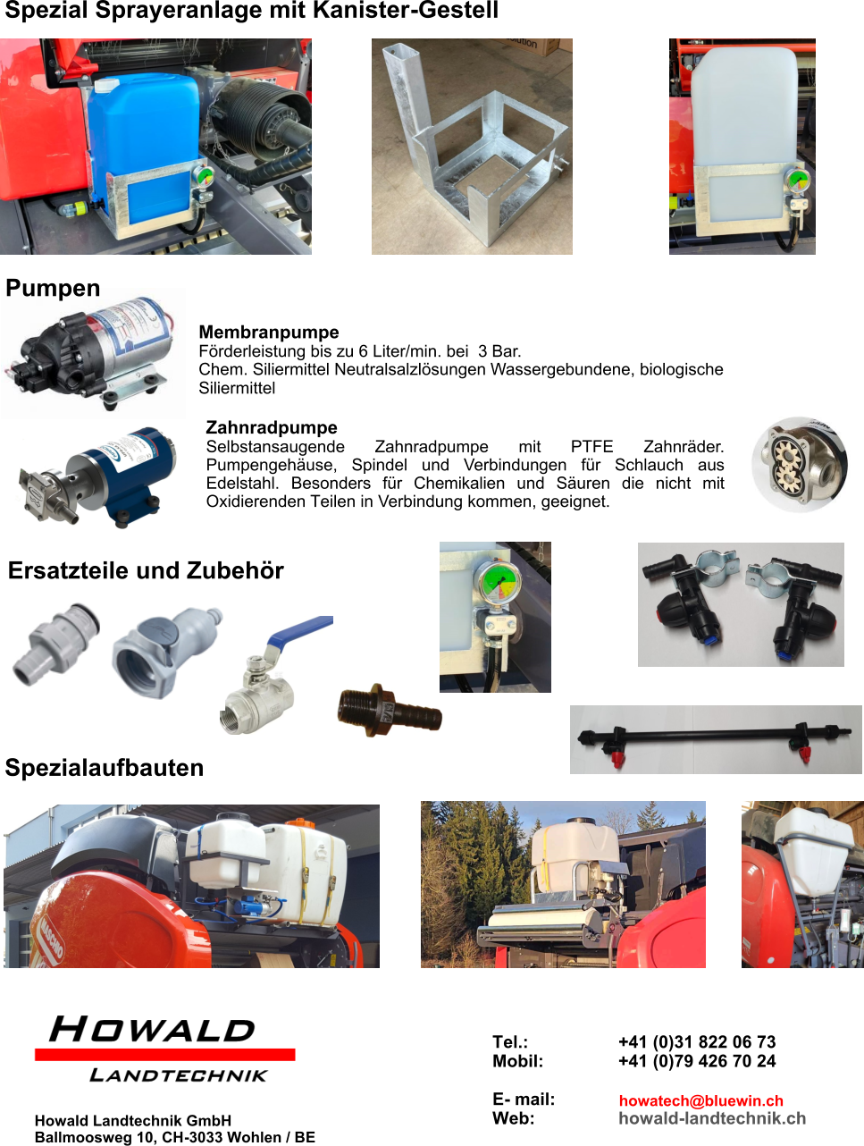 Zahnradpumpe Selbstansaugende Zahnradpumpe mit PTFE Zahnräder. Pumpengehäuse, Spindel und Verbindungen für Schlauch aus Edelstahl. Besonders für Chemikalien und Säuren die nicht mit Oxidierenden Teilen in Verbindung kommen, geeignet. Spezial Sprayeranlage mit Kanister-Gestell Howald Landtechnik GmbH Ballmoosweg 10, CH-3033 Wohlen / BE Membranpumpe Förderleistung bis zu 6 Liter/min. bei  3 Bar. Chem. Siliermittel Neutralsalzlösungen Wassergebundene, biologische Siliermittel Pumpen Ersatzteile und Zubehör Spezialaufbauten Tel.:       +41 (0)31 822 06 73 Mobil:       +41 (0)79 426 70 24  E- mail:    Web:      howald-landtechnik.ch howatech@bluewin.ch
