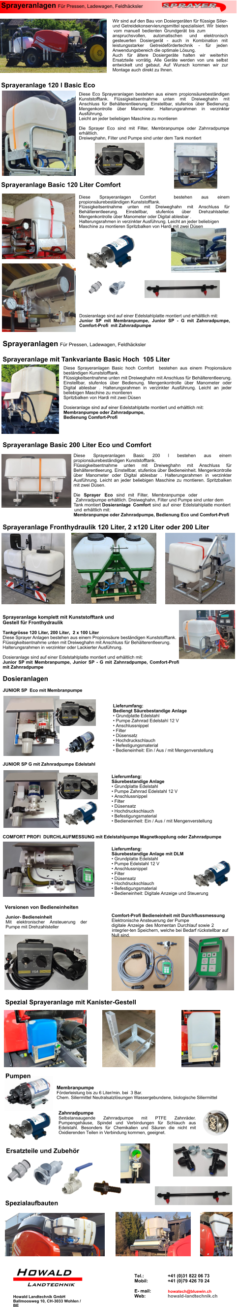 Sprayeranlagen Für Pressen, Ladewagen, Feldhäcksler  Wir sind auf den Bau von Dosiergeräten für flüssige Silier-und Getreidekonservierungsmittel spezialisiert. Wir bieten vom manuell bedienten Grundgerät bis zum anspruchsvollen, automatischen und elektronisch gesteuerten Dosiergerät - auch in Kombination mit leistungsstarker Getreidefördertechnik - für jeden Anwendungsbereich die optimale Lösung. Auch für ältere Dosiergeräte halten wir weiterhin Ersatzteile vorrätig. Alle Geräte werden von uns selbst entwickelt und gebaut. Auf Wunsch kommen wir zur Montage auch direkt zu Ihnen. Diese Sprayeranlagen Comfort  bestehen aus einem propionsäurebeständigen Kunststofftank. Flüssigkeitsentnahme unten mit Dreiweghahn mit Anschluss für Behälterentleerung. Einstellbar, stufenlos über Drehzahlsteller. Mengenkontrolle über Manometer oder Digital ablesbar . Halterungsrahmen in verzinkter Ausführung. Leicht an jeder beliebigen Maschine zu montieren Spritzbalken von Hardi mit zwei Düsen Sprayeranlage 120 l Basic Eco Sprayeranlage Basic 120 Liter Comfort Diese Eco Sprayeranlagen bestehen aus einem propionsäurebeständigen Kunststofftank. Flüssigkeitsentnahme unten mit Dreiweghahn mit Anschluss für Behälterentleerung. Einstellbar, stufenlos über Bedienung. Mengenkontrolle über Manometer. Halterungsrahmen in verzinkter Ausführung. Leicht an jeder beliebigen Maschine zu montieren  Die Sprayer Eco sind mit Filter, Membranpumpe oder Zahnradpumpe erhältlich. Dreiweghahn, Filter und Pumpe sind unter dem Tank montiert Dosieranlage sind auf einer Edelstahlplatte montiert und erhältlich mit: Junior SP mit Membranpumpe, Junior SP - G mit Zahnradpumpe, Comfort-Profi  mit Zahnradpumpe Sprayeranlagen Für Pressen, Ladewagen, Feldhäcksler  Sprayeranlage mit Tankvariante Basic Hoch  105 Liter Diese Sprayeranlagen Basic hoch Comfort  bestehen aus einem Propionsäure beständigen Kunststofftank. Flüssigkeitsentnahme unten mit Dreiweghahn mit Anschluss für Behälterentleerung. Einstellbar, stufenlos über Bedienung. Mengenkontrolle über Manometer oder Digital ablesbar . Halterungsrahmen in verzinkter Ausführung. Leicht an jeder beliebigen Maschine zu montieren Spritzbalken von Hardi mit zwei Düsen  Dosieranlage sind auf einer Edelstahlplatte montiert und erhältlich mit: Membranpumpe oder Zahnradpumpe, Bedienung Comfort-Profi Sprayeranlage Fronthydraulik 120 Liter, 2 x120 Liter oder 200 Liter Sprayeranlage komplett mit Kunststofftank und  Gestell für Fronthydraulik Tankgrösse 120 Liter, 200 Liter,  2 x 100 Liter Diese Sprayer Anlagen bestehen aus einem Propionsäure beständigen Kunststofftank. Flüssigkeitsentnahme unten mit Dreiweghahn mit Anschluss für Behälterentleerung. Halterungsrahmen in verzinkter oder Lackierter Ausführung.  Dosieranlage sind auf einer Edelstahlplatte montiert und erhältlich mit: Junior SP mit Membranpumpe, Junior SP - G mit Zahnradpumpe, Comfort-Profi mit Zahnradpumpe Sprayeranlage Basic 200 Liter Eco und Comfort Diese Sprayeranlagen Basic 200 l bestehen aus einem propionsäurebeständigen Kunststofftank. Flüssigkeitsentnahme unten mit Dreiweghahn mit Anschluss für Behälterentleerung. Einstellbar, stufenlos über Bedieneinheit. Mengenkontrolle über Manometer oder Digital ablesbar . Halterungsrahmen in verzinkter Ausführung. Leicht an jeder beliebigen Maschine zu montieren. Spritzbalken mit zwei Düsen.  Die Sprayer Eco sind mit Filter, Membranpumpe oder Zahnradpumpe erhältlich. Dreiweghahn, Filter und Pumpe sind unter dem Tank montiert Dosieranlage Comfort sind auf einer Edelstahlplatte montiert und erhältlich mit: Membranpumpe oder Zahnradpumpe, Bedienung Eco und Comfort-Profi Lieferumfang:  Säurebestandige Anlage •	Grundplatte Edelstahl •	Pumpe Zahnrad Edelstahl 12 V •	Anschlussnippel •	Filter •	Düsensatz •	Hochdruckschlauch •	Befestigungsmaterial •	Bedieneinheit: Ein / Aus / mit Mengenverstellung Dosieranlagen Comfort-Profi Bedieneinheit mit Durchflussmessung Elektronische Ansteuerung der Pumpe digitale Anzeige des Momentan Durchlauf sowie 2 integrier-ten Speichern, welche bei Bedarf rückstellbar auf Null sind. Junior- Bedieneinheit Mit elektronischer Ansteuerung der Pumpe mit Drehzahlsteller Versionen von Bedieneinheiten JUNIOR SP  Eco mit Membranpumpe JUNIOR SP G mit Zahnradpumpe Edelstahl COMFORT PROFI  DURCHLAUFMESSUNG mit Edelstahlpumpe Magnetkopplung oder Zahnradpumpe Lieferumfang: Bediengt Säurebestandige Anlage •	Grundplatte Edelstahl •	Pumpe Zahnrad Edelstahl 12 V •	Anschlussnippel •	Filter •	Düsensatz •	Hochdruckschlauch •	Befestigungsmaterial •	Bedieneinheit: Ein / Aus / mit Mengenverstellung Lieferumfang:  Säurebestandige Anlage mit DLM •	Grundplatte Edelstahl •	Pumpe Edelstahl 12 V •	Anschlussnippel •	Filter •	Düsensatz •	Hochdruckschlauch •	Befestigungsmaterial •	Bedieneinheit: Digitale Anzeige und Steuerung Zahnradpumpe Selbstansaugende Zahnradpumpe mit PTFE Zahnräder. Pumpengehäuse, Spindel und Verbindungen für Schlauch aus Edelstahl. Besonders für Chemikalien und Säuren die nicht mit Oxidierenden Teilen in Verbindung kommen, geeignet. Spezial Sprayeranlage mit Kanister-Gestell Howald Landtechnik GmbH Ballmoosweg 10, CH-3033 Wohlen / BE Membranpumpe Förderleistung bis zu 6 Liter/min. bei  3 Bar. Chem. Siliermittel Neutralsalzlösungen Wassergebundene, biologische Siliermittel Pumpen Ersatzteile und Zubehör Spezialaufbauten Tel.:       +41 (0)31 822 06 73 Mobil:       +41 (0)79 426 70 24  E- mail:    Web:      howald-landtechnik.ch howatech@bluewin.ch