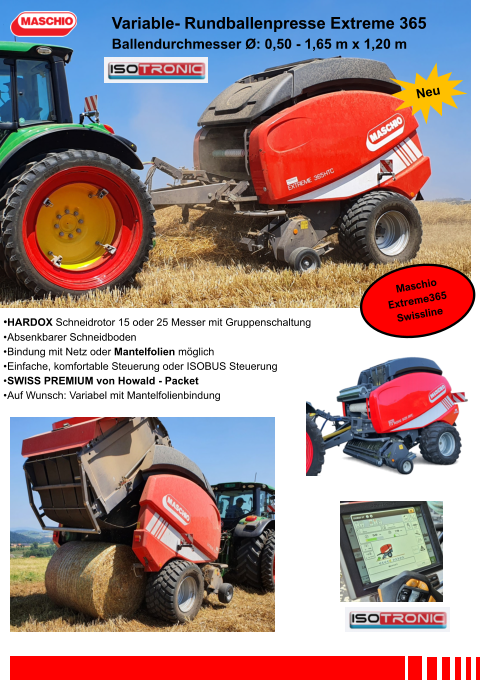 •HARDOX Schneidrotor 15 oder 25 Messer mit Gruppenschaltung •	Absenkbarer Schneidboden •	Bindung mit Netz oder Mantelfolien möglich •	Einfache, komfortable Steuerung oder ISOBUS Steuerung •	SWISS PREMIUM von Howald - Packet •	Auf Wunsch: Variabel mit Mantelfolienbindung Variable- Rundballenpresse Extreme 365 Ballendurchmesser Ø: 0,50 - 1,65 m x 1,20 m