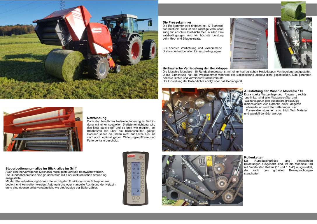 Steuerbedienung – alles im Blick, alles im Griff Auch eine hervorragende Mechanik muss gesteuert und überwacht werden. Die Rundballenpressen sind grundsätzlich mit einer elektronischen Steuerung ausgestattet. Mit der Steuerbedienung können die wichtigsten Funktionen vom Schlepper aus bedient und kontrolliert werden. Automatische oder manuelle Auslösung der Netzbin-dung sind ebenso selbstverständlich, wie die Anzeige der Ballenzähler. Netzbindung Dank der bewährten Netzrollenlagerung in Verbin-dung mit einer speziellen Breitzieheinrichtung wird das Netz stets straff und so breit wie möglich, bei Breitnetzen bis über die Ballenschulter, gelegt. Dadurch sehen die Ballen nicht nur spitze aus, sie sind auch optimal gegen Witterungseinflüsse und Futterverluste geschützt. Ausstattung der Maschio Mondiale 110 Extra starke Walzenlagerung. Ringsum, rechts und links, sind alle Walzenschäfte und Walzenlagerun-gen besonders grosszügig dimensioniert. Zur Garantie einer längeren Lebensdauer sind die Kettenräder und Presswalzenstummel aus High Tech Material und speziell gehärtet worden. Die Pressekammer Die Rollkammer wird ringsum mit 17 Stahlwal-zen bestückt. Dies ist eine wichtige Vorausset-zung für absolute Drehsicherheit in allen Ein-satzbedingungen und für höchste Leistung beim Heu- und Silageeinsatz. Hydraulische Verriegelung der Heckklappe Die Maschio Mondiale 110 Rundballenpresse ist mit einer hydraulischen Heckklappen-Verriegelung ausgestattet. Diese Einrichtung hält die Presskammer während der Ballenbildung absolut dicht geschlossen. Das garantiert höchste Dichte und vermindert Bröckelverluste. Die Einstellung der Ballendichte erfolgt über das Bediengerät. Für höchste Verdichtung und vollkommene Drehsicherheit bei allen Einsatzbedingungen. Rollenketten Da Rundballenpresse lang anhaltenden Belastungen ausgesetzt sind, ist die Mondiale 110 mit Verstärkten Ketten (1“ und 1 1/4“) ausgestattet, die auch den grössten Beanspruchungen standhalten