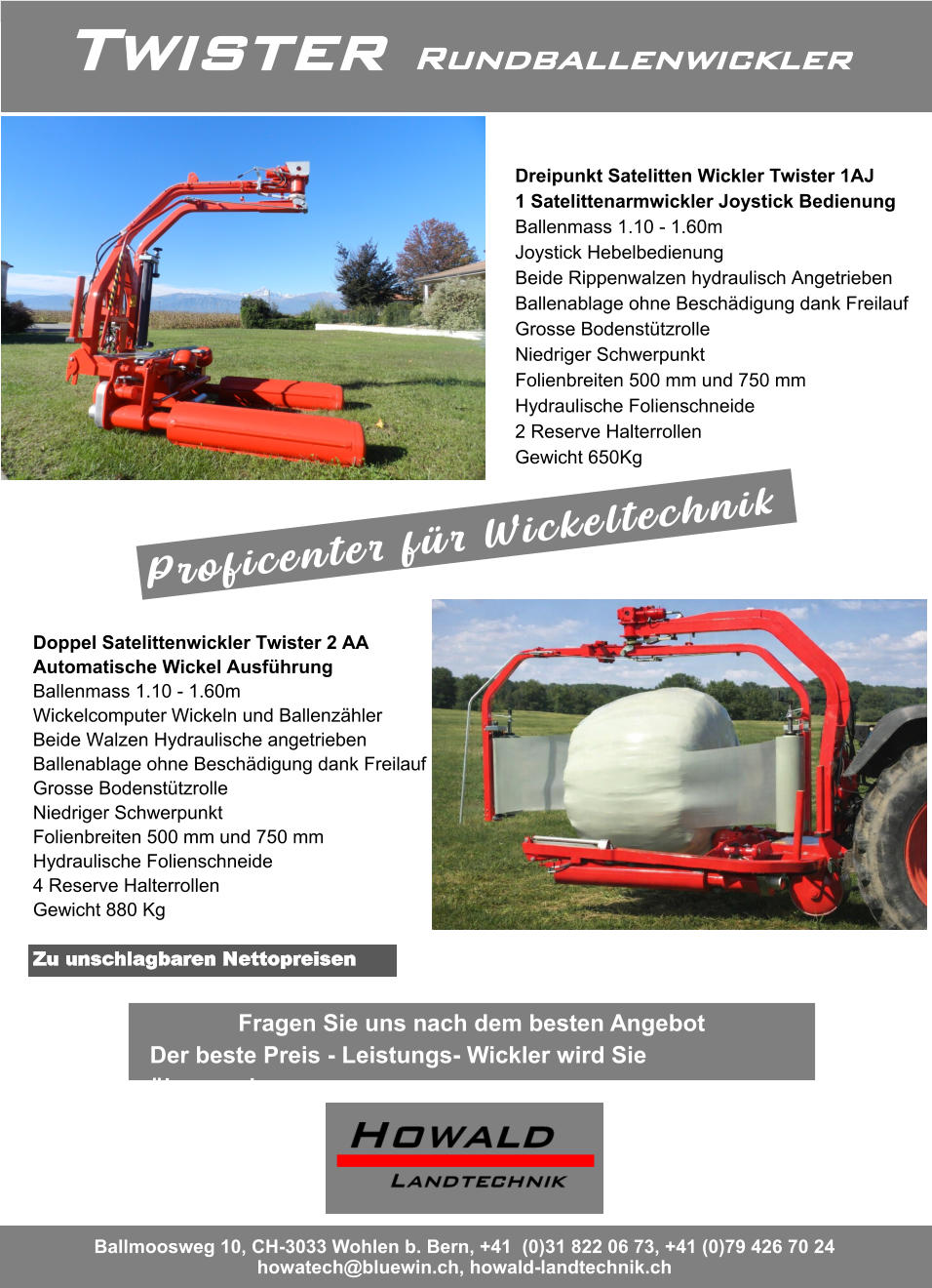 Twister Rundballenwickler Ballmoosweg 10, CH-3033 Wohlen b. Bern, +41  (0)31 822 06 73, +41 (0)79 426 70 24 howatech@bluewin.ch, howald-landtechnik.ch Dreipunkt Satelitten Wickler Twister 1AJ 1 Satelittenarmwickler Joystick Bedienung Ballenmass 1.10 - 1.60m Joystick Hebelbedienung Beide Rippenwalzen hydraulisch Angetrieben Ballenablage ohne Beschädigung dank Freilauf Grosse Bodenstützrolle Niedriger Schwerpunkt  Folienbreiten 500 mm und 750 mm  Hydraulische Folienschneide  2 Reserve Halterrollen  Gewicht 650Kg Doppel Satelittenwickler Twister 2 AA Automatische Wickel Ausführung Ballenmass 1.10 - 1.60m Wickelcomputer Wickeln und Ballenzähler Beide Walzen Hydraulische angetrieben Ballenablage ohne Beschädigung dank Freilauf Grosse Bodenstützrolle Niedriger Schwerpunkt  Folienbreiten 500 mm und 750 mm  Hydraulische Folienschneide  4 Reserve Halterrollen  Gewicht 880 Kg Fragen Sie uns nach dem besten Angebot Der beste Preis - Leistungs- Wickler wird Sie überraschen Zu unschlagbaren Nettopreisen