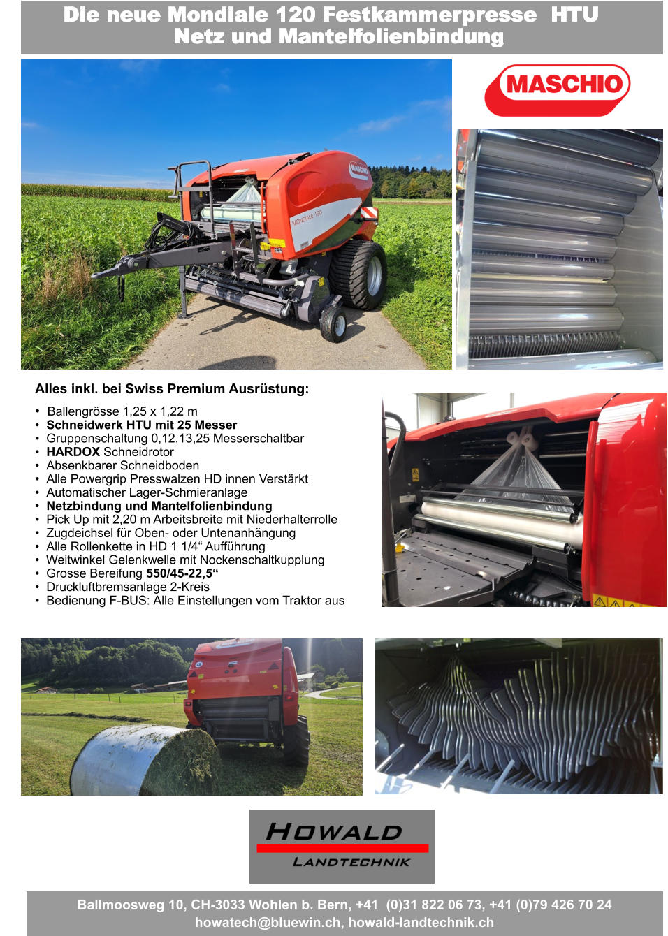 Fragen Sie uns nach dem besten Angebot Der beste Preis - Leistungs- Wickler wird Sie überraschen Die neue Mondiale 120 Festkammerpresse  HTU Netz und Mantelfolienbindung Alles inkl. bei Swiss Premium Ausrüstung: •	Ballengrösse 1,25 x 1,22 m •	Schneidwerk HTU mit 25 Messer •	Gruppenschaltung 0,12,13,25 Messerschaltbar •	HARDOX Schneidrotor •	Absenkbarer Schneidboden •	Alle Powergrip Presswalzen HD innen Verstärkt •	Automatischer Lager-Schmieranlage •	Netzbindung und Mantelfolienbindung •	Pick Up mit 2,20 m Arbeitsbreite mit Niederhalterrolle •	Zugdeichsel für Oben- oder Untenanhängung •	Alle Rollenkette in HD 1 1/4“ Aufführung •	Weitwinkel Gelenkwelle mit Nockenschaltkupplung •	Grosse Bereifung 550/45-22,5“ •	Druckluftbremsanlage 2-Kreis •	Bedienung F-BUS: Alle Einstellungen vom Traktor aus Ballmoosweg 10, CH-3033 Wohlen b. Bern, +41  (0)31 822 06 73, +41 (0)79 426 70 24 howatech@bluewin.ch, howald-landtechnik.ch