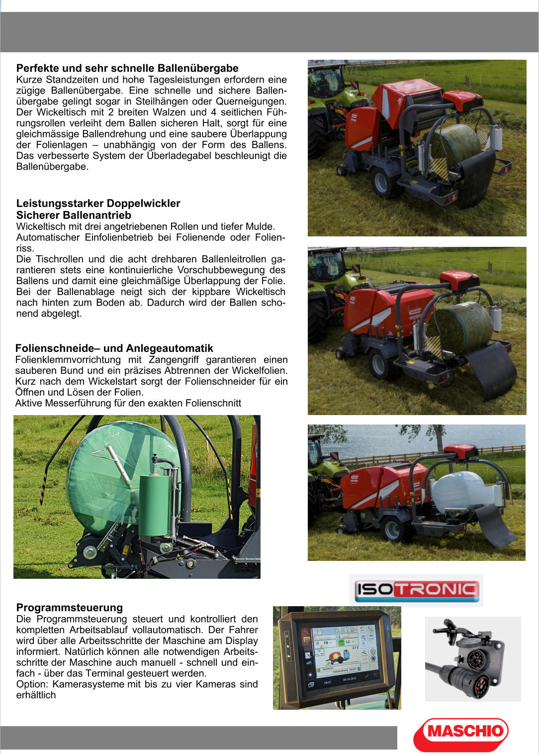 Perfekte und sehr schnelle Ballenübergabe Kurze Standzeiten und hohe Tagesleistungen erfordern eine zügige Ballenübergabe. Eine schnelle und sichere Ballen-übergabe gelingt sogar in Steilhängen oder Querneigungen. Der Wickeltisch mit 2 breiten Walzen und 4 seitlichen Füh-rungsrollen verleiht dem Ballen sicheren Halt, sorgt für eine gleichmässige Ballendrehung und eine saubere Überlappung der Folienlagen – unabhängig von der Form des Ballens. Das verbesserte System der Überladegabel beschleunigt die Ballenübergabe. Leistungsstarker Doppelwickler Sicherer Ballenantrieb Wickeltisch mit drei angetriebenen Rollen und tiefer Mulde. Automatischer Einfolienbetrieb bei Folienende oder Folien-riss. Die Tischrollen und die acht drehbaren Ballenleitrollen ga-rantieren stets eine kontinuierliche Vorschubbewegung des Ballens und damit eine gleichmäßige Überlappung der Folie. Bei der Ballenablage neigt sich der kippbare Wickeltisch nach hinten zum Boden ab. Dadurch wird der Ballen scho-nend abgelegt. Folienschneide– und Anlegeautomatik Folienklemmvorrichtung mit Zangengriff garantieren einen sauberen Bund und ein präzises Abtrennen der Wickelfolien. Kurz nach dem Wickelstart sorgt der Folienschneider für ein Öffnen und Lösen der Folien. Aktive Messerführung für den exakten Folienschnitt Programmsteuerung Die Programmsteuerung steuert und kontrolliert den kompletten Arbeitsablauf vollautomatisch. Der Fahrer wird über alle Arbeitsschritte der Maschine am Display informiert. Natürlich können alle notwendigen Arbeits-schritte der Maschine auch manuell - schnell und ein-fach - über das Terminal gesteuert werden. Option: Kamerasysteme mit bis zu vier Kameras sind erhältlich