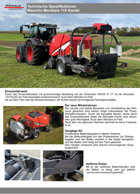 Hanglage Kit Problemlose Ballenübergabe in steilem Gelände. Bei der Ballenübergabe von der Presskammer zur Überga-begabel wird der Ballen zentriert in die Gabel übergeben und der Ballen wird mittig auf den Tisch gedrückt Das Hangkit verspricht eine absolut hervorragende Hang-tauglichkeit. Seitliche Rollen Mit je vier seitlichen Ballenleitrollen wird der Ballen im Hang sehr gut geführt und es wird schonend gewickelt. Der neue Wickelrahmen Die robuste und stabile Bauweise und Verarbeitung des Rah-mens garantiert eine extrem lange Lebensdauer der Press-Wickelkombination. Durch die kompakte Bauart, sowie durch das Einachsfahrwerk bietet die Mondiale Kombi eine beson-ders gute Wendigkeit. Auch beim Wenden im Feld. Dank dem neu gebauten Rahmen sammelt es keine Futterres-te an. Einachsfahrwerk Durch das Einachsfahrwerk mit grossvolumiger Bereifung mit der Dimension 500/50 R 17“ ist die Mondiale 110 Kombi am Feld besonders bodenschonend. Auch beim Wenden im Feld. Ob auf dem Feld oder bei Strassentransport, die Kombi besitzt hervorragende Fahreigenschaften. Technische Spezifikationen Maschio Mondiale 110 Kombi