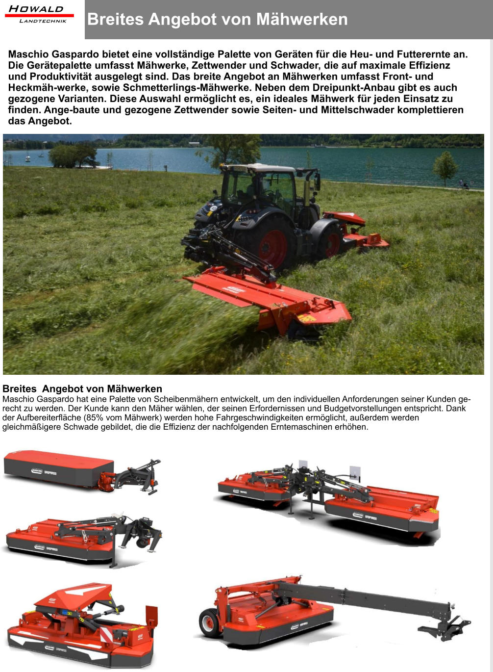 Breites Angebot von Mähwerken  Maschio Gaspardo bietet eine vollständige Palette von Geräten für die Heu- und Futterernte an. Die Gerätepalette umfasst Mähwerke, Zettwender und Schwader, die auf maximale Effizienz und Produktivität ausgelegt sind. Das breite Angebot an Mähwerken umfasst Front- und Heckmäh-werke, sowie Schmetterlings-Mähwerke. Neben dem Dreipunkt-Anbau gibt es auch gezogene Varianten. Diese Auswahl ermöglicht es, ein ideales Mähwerk für jeden Einsatz zu finden. Ange-baute und gezogene Zettwender sowie Seiten- und Mittelschwader komplettieren das Angebot. Breites  Angebot von Mähwerken Maschio Gaspardo hat eine Palette von Scheibenmähern entwickelt, um den individuellen Anforderungen seiner Kunden ge-recht zu werden. Der Kunde kann den Mäher wählen, der seinen Erfordernissen und Budgetvorstellungen entspricht. Dank der Aufbereiterfläche (85% vom Mähwerk) werden hohe Fahrgeschwindigkeiten ermöglicht, außerdem werden gleichmäßigere Schwade gebildet, die die Effizienz der nachfolgenden Erntemaschinen erhöhen.