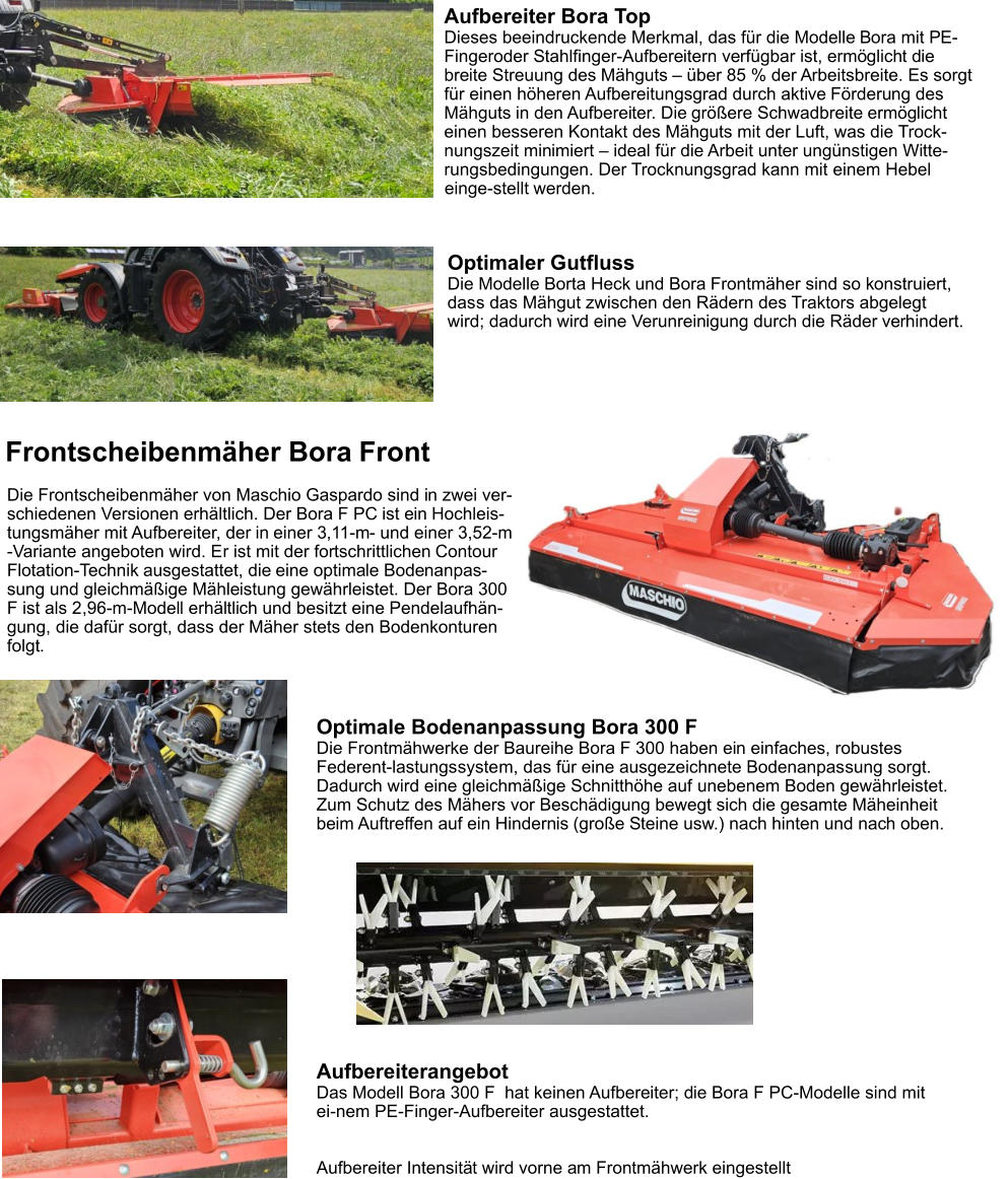 Aufbereiter Bora Top Dieses beeindruckende Merkmal, das für die Modelle Bora mit PE-Fingeroder Stahlfinger-Aufbereitern verfügbar ist, ermöglicht die breite Streuung des Mähguts – über 85 % der Arbeitsbreite. Es sorgt für einen höheren Aufbereitungsgrad durch aktive Förderung des Mähguts in den Aufbereiter. Die größere Schwadbreite ermöglicht einen besseren Kontakt des Mähguts mit der Luft, was die Trock-nungszeit minimiert – ideal für die Arbeit unter ungünstigen Witte-rungsbedingungen. Der Trocknungsgrad kann mit einem Hebel einge-stellt werden. Optimale Bodenanpassung Bora 300 F Die Frontmähwerke der Baureihe Bora F 300 haben ein einfaches, robustes Federent-lastungssystem, das für eine ausgezeichnete Bodenanpassung sorgt. Dadurch wird eine gleichmäßige Schnitthöhe auf unebenem Boden gewährleistet. Zum Schutz des Mähers vor Beschädigung bewegt sich die gesamte Mäheinheit beim Auftreffen auf ein Hindernis (große Steine usw.) nach hinten und nach oben. Frontscheibenmäher Bora Front Die Frontscheibenmäher von Maschio Gaspardo sind in zwei ver-schiedenen Versionen erhältlich. Der Bora F PC ist ein Hochleis-tungsmäher mit Aufbereiter, der in einer 3,11-m- und einer 3,52-m -Variante angeboten wird. Er ist mit der fortschrittlichen Contour Flotation-Technik ausgestattet, die eine optimale Bodenanpas-sung und gleichmäßige Mähleistung gewährleistet. Der Bora 300 F ist als 2,96-m-Modell erhältlich und besitzt eine Pendelaufhän-gung, die dafür sorgt, dass der Mäher stets den Bodenkonturen folgt. Optimaler Gutfluss Die Modelle Borta Heck und Bora Frontmäher sind so konstruiert, dass das Mähgut zwischen den Rädern des Traktors abgelegt wird; dadurch wird eine Verunreinigung durch die Räder verhindert. Aufbereiterangebot Das Modell Bora 300 F  hat keinen Aufbereiter; die Bora F PC-Modelle sind mit ei-nem PE-Finger-Aufbereiter ausgestattet.   Aufbereiter Intensität wird vorne am Frontmähwerk eingestellt
