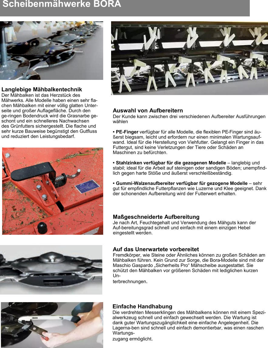 Scheibenmähwerke BORA Langlebige Mähbalkentechnik Der Mähbalken ist das Herzstück des Mähwerks. Alle Modelle haben einen sehr fla-chen Mähbalken mit einer völlig glatten Unter-seite und großer Auflagefläche. Durch den ge-ringen Bodendruck wird die Grasnarbe ge-schont und ein schnelleres Nachwachsen des Grünfutters sichergestellt. Die flache und sehr kurze Bauweise begünstigt den Gutfluss und reduziert den Leistungsbedarf. Einfache Handhabung Die verdrehten Messerklingen des Mähbalkens können mit einem Spezi-alwerkzeug schnell und einfach gewechselt werden. Die Wartung ist dank guter Wartungszugänglichkeit eine einfache Angelegenheit. Die Lagerna-ben sind schnell und einfach demontierbar, was einen raschen Wartungs- zugang ermöglicht. Auswahl von Aufbereitern Der Kunde kann zwischen drei verschiedenen Aufbereiter Ausführungen wählen  •	PE-Finger verfügbar für alle Modelle, die flexiblen PE-Finger sind äu-ßerst biegsam, leicht und erfordern nur einen minimalen Wartungsauf-wand. Ideal für die Herstellung von Viehfutter. Gelangt ein Finger in das Futtergut, sind keine Verletzungen der Tiere oder Schäden an Maschinen zu befürchten. •	Stahlzinken verfügbar für die gezogenen Modelle – langlebig und stabil; ideal für die Arbeit auf steinigen oder sandigen Böden; unempfind-lich gegen harte Stöße und äußerst verschleißbeständig. •	Gummi-Walzenaufbereiter verfügbar für gezogene Modelle – sehr gut für empfindliche Futterpflanzen wie Luzerne und Klee geeignet. Dank der schonenden Aufbereitung wird der Futterwert erhalten. Maßgeschneiderte Aufbereitung Je nach Art, Feuchtegehalt und Verwendung des Mähguts kann der Auf-bereitungsgrad schnell und einfach mit einem einzigen Hebel eingestellt werden. Auf das Unerwartete vorbereitet Fremdkörper, wie Steine oder Ähnliches können zu großen Schäden am Mähbalken führen. Kein Grund zur Sorge, die Bora-Modelle sind mit der Maschio Gaspardo „Sicherheits Pro“ Mähscheibe ausgestattet. Sie schützt den Mähbalken vor größeren Schäden mit lediglichen kurzen Un- terbrechnungen.