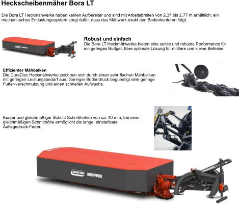 Die Bora LT Heckmähwerke haben keinen Aufbereiter und sind mit Arbeitsbreiten von 2,37 bis 2,77 m erhältlich; ein mechani-sches Entlastungssystem sorgt dafür, dass das Mähwerk exakt den Bodenkonturen folgt. Heckscheibenmäher Bora LT Robust und einfach Die Bora LT Heckmähwerke bieten eine solide und robuste Performance für ein geringes Budget. Eine optimale Lösung für mittlere und kleine Betriebe. Effizienter Mähbalken Die DuraDisc Heckmähwerke zeichnen sich durch einen sehr flachen Mähbalken mit geringen Leistungsbedarf aus. Geringer Bodendruck begünstigt eine geringe Futter-verschmutzung und einen schnellen Aufwuchs. Kurzer und gleichmäßiger Schnitt Schnitthöhen von ca. 40 mm, bei einer gleichmäßigen Schnitthöhe ermöglicht die lange, einstellbare Auflagedruck-Feder.