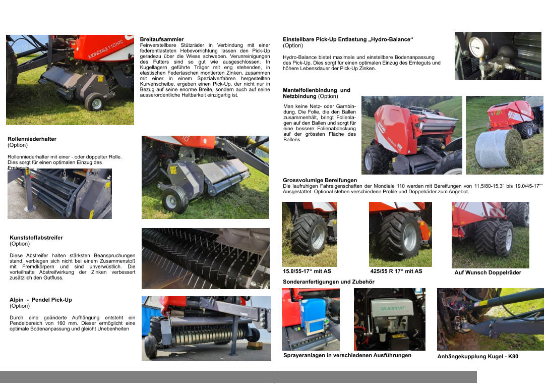 Alpin  -  Pendel Pick-Up  (Option)  Durch eine geänderte Aufhängung entsteht ein Pendelbereich von 160 mm. Dieser ermöglicht eine optimale Bodenanpassung und gleicht Unebenheiten Rollenniederhalter  (Option)  Rollenniederhalter mit einer - oder doppelter Rolle. Dies sorgt für einen optimalen Einzug des Ernteguts. Kunststoffabstreifer  (Option)  Diese Abstreifer halten stärksten Beanspruchungen stand, verbiegen sich nicht bei einem Zusammenstoß mit Fremdkörpern und sind unverwüstlich. Die vorteilhafte Abstreifwirkung der Zinken verbessert zusätzlich den Gutfluss. Breitaufsammler Feinverstellbare Stützräder in Verbindung mit einer federentlasteten Hebevorrichtung lassen den Pick-Up geradezu über die Wiese schweben. Verunreinigungen des Futters sind so gut wie ausgeschlossen. In Kugellagern geführte Träger mit eng stehenden, in elastischen Federtaschen montierten Zinken, zusammen mit einer in einem Spezialverfahren hergestellten Kurvenscheibe, ergeben einen Pick-Up, der nicht nur in Bezug auf seine enorme Breite, sondern auch auf seine ausserordentliche Haltbarkeit einzigartig ist. Sonderausrüstung zu Rundballenpressen Maschio Mondiale 110  Einstellbare Pick-Up Entlastung „Hydro-Balance“  (Option)  Hydro-Balance bietet maximale und einstellbare Bodenanpassung des Pick-Up. Dies sorgt für einen optimalen Einzug des Ernteguts und höhere Lebensdauer der Pick-Up Zinken. Sonderanfertigungen und Zubehör Grossvolumige Bereifungen Die laufruhigen Fahreigenschaften der Mondiale 110 werden mit Bereifungen von 11,5/80-15,3“ bis 19.0/45-17““ Ausgestattet. Optional stehen verschiedene Profile und Doppelräder zum Angebot. 15.0/55-17“ mit AS 425/55 R 17“ mit AS Auf Wunsch Doppelräder Sprayeranlagen in verschiedenen Ausführungen Anhängekupplung Kugel - K80 Man keine Netz- oder Garnbin-dung. Die Folie, die den Ballen zusammenhält, bringt Folienla-gen auf den Ballen und sorgt für eine bessere Folienabdeckung auf der grössten Fläche des Ballens. Mantelfolienbindung  und Netzbindung (Option)