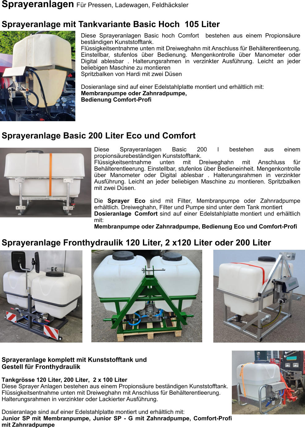 Sprayeranlagen Für Pressen, Ladewagen, Feldhäcksler  Sprayeranlage mit Tankvariante Basic Hoch  105 Liter Diese Sprayeranlagen Basic hoch Comfort  bestehen aus einem Propionsäure beständigen Kunststofftank. Flüssigkeitsentnahme unten mit Dreiweghahn mit Anschluss für Behälterentleerung. Einstellbar, stufenlos über Bedienung. Mengenkontrolle über Manometer oder Digital ablesbar . Halterungsrahmen in verzinkter Ausführung. Leicht an jeder beliebigen Maschine zu montieren Spritzbalken von Hardi mit zwei Düsen  Dosieranlage sind auf einer Edelstahlplatte montiert und erhältlich mit: Membranpumpe oder Zahnradpumpe, Bedienung Comfort-Profi Sprayeranlage Fronthydraulik 120 Liter, 2 x120 Liter oder 200 Liter Sprayeranlage komplett mit Kunststofftank und  Gestell für Fronthydraulik Tankgrösse 120 Liter, 200 Liter,  2 x 100 Liter Diese Sprayer Anlagen bestehen aus einem Propionsäure beständigen Kunststofftank. Flüssigkeitsentnahme unten mit Dreiweghahn mit Anschluss für Behälterentleerung. Halterungsrahmen in verzinkter oder Lackierter Ausführung.  Dosieranlage sind auf einer Edelstahlplatte montiert und erhältlich mit: Junior SP mit Membranpumpe, Junior SP - G mit Zahnradpumpe, Comfort-Profi mit Zahnradpumpe Sprayeranlage Basic 200 Liter Eco und Comfort Diese Sprayeranlagen Basic 200 l bestehen aus einem propionsäurebeständigen Kunststofftank. Flüssigkeitsentnahme unten mit Dreiweghahn mit Anschluss für Behälterentleerung. Einstellbar, stufenlos über Bedieneinheit. Mengenkontrolle über Manometer oder Digital ablesbar . Halterungsrahmen in verzinkter Ausführung. Leicht an jeder beliebigen Maschine zu montieren. Spritzbalken mit zwei Düsen.  Die Sprayer Eco sind mit Filter, Membranpumpe oder Zahnradpumpe erhältlich. Dreiweghahn, Filter und Pumpe sind unter dem Tank montiert Dosieranlage Comfort sind auf einer Edelstahlplatte montiert und erhältlich mit: Membranpumpe oder Zahnradpumpe, Bedienung Eco und Comfort-Profi