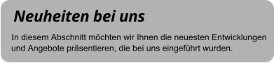 Neuheiten bei uns In diesem Abschnitt möchten wir Ihnen die neuesten Entwicklungen und Angebote präsentieren, die bei uns eingeführt wurden.