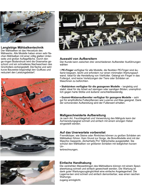 Scheibenmähwerke BORA Langlebige Mähbalkentechnik Der Mähbalken ist das Herzstück des Mähwerks. Alle Modelle haben einen sehr fla-chen Mähbalken mit einer völlig glatten Unter-seite und großer Auflagefläche. Durch den ge-ringen Bodendruck wird die Grasnarbe ge-schont und ein schnelleres Nachwachsen des Grünfutters sichergestellt. Die flache und sehr kurze Bauweise begünstigt den Gutfluss und reduziert den Leistungsbedarf. Einfache Handhabung Die verdrehten Messerklingen des Mähbalkens können mit einem Spezi-alwerkzeug schnell und einfach gewechselt werden. Die Wartung ist dank guter Wartungszugänglichkeit eine einfache Angelegenheit. Die Lagerna-ben sind schnell und einfach demontierbar, was einen raschen Wartungs- zugang ermöglicht. Auswahl von Aufbereitern Der Kunde kann zwischen drei verschiedenen Aufbereiter Ausführungen wählen  •	PE-Finger verfügbar für alle Modelle, die flexiblen PE-Finger sind äu-ßerst biegsam, leicht und erfordern nur einen minimalen Wartungsauf-wand. Ideal für die Herstellung von Viehfutter. Gelangt ein Finger in das Futtergut, sind keine Verletzungen der Tiere oder Schäden an Maschinen zu befürchten. •	Stahlzinken verfügbar für die gezogenen Modelle – langlebig und stabil; ideal für die Arbeit auf steinigen oder sandigen Böden; unempfind-lich gegen harte Stöße und äußerst verschleißbeständig. •	Gummi-Walzenaufbereiter verfügbar für gezogene Modelle – sehr gut für empfindliche Futterpflanzen wie Luzerne und Klee geeignet. Dank der schonenden Aufbereitung wird der Futterwert erhalten. Maßgeschneiderte Aufbereitung Je nach Art, Feuchtegehalt und Verwendung des Mähguts kann der Auf-bereitungsgrad schnell und einfach mit einem einzigen Hebel eingestellt werden. Auf das Unerwartete vorbereitet Fremdkörper, wie Steine oder Ähnliches können zu großen Schäden am Mähbalken führen. Kein Grund zur Sorge, die Bora-Modelle sind mit der Maschio Gaspardo „Sicherheits Pro“ Mähscheibe ausgestattet. Sie schützt den Mähbalken vor größeren Schäden mit lediglichen kurzen Un- terbrechnungen.