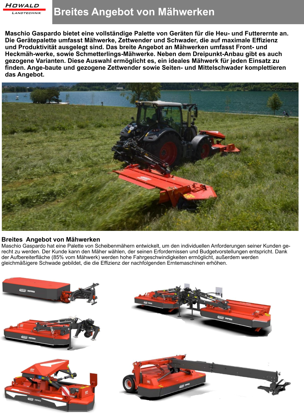 Breites Angebot von Mähwerken  Maschio Gaspardo bietet eine vollständige Palette von Geräten für die Heu- und Futterernte an. Die Gerätepalette umfasst Mähwerke, Zettwender und Schwader, die auf maximale Effizienz und Produktivität ausgelegt sind. Das breite Angebot an Mähwerken umfasst Front- und Heckmäh-werke, sowie Schmetterlings-Mähwerke. Neben dem Dreipunkt-Anbau gibt es auch gezogene Varianten. Diese Auswahl ermöglicht es, ein ideales Mähwerk für jeden Einsatz zu finden. Ange-baute und gezogene Zettwender sowie Seiten- und Mittelschwader komplettieren das Angebot. Breites  Angebot von Mähwerken Maschio Gaspardo hat eine Palette von Scheibenmähern entwickelt, um den individuellen Anforderungen seiner Kunden ge-recht zu werden. Der Kunde kann den Mäher wählen, der seinen Erfordernissen und Budgetvorstellungen entspricht. Dank der Aufbereiterfläche (85% vom Mähwerk) werden hohe Fahrgeschwindigkeiten ermöglicht, außerdem werden gleichmäßigere Schwade gebildet, die die Effizienz der nachfolgenden Erntemaschinen erhöhen.