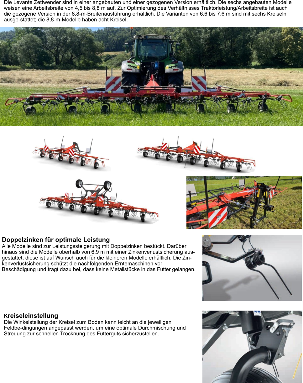 Die Levante Zettwender sind in einer angebauten und einer gezogenen Version erhältlich. Die sechs angebauten Modelle weisen eine Arbeitsbreite von 4,5 bis 8,8 m auf. Zur Optimierung des Verhältnisses Traktorleistung/Arbeitsbreite ist auch die gezogene Version in der 8,8-m-Breitenausführung erhältlich. Die Varianten von 6,6 bis 7,6 m sind mit sechs Kreiseln ausge-stattet; die 8,8-m-Modelle haben acht Kreisel. Doppelzinken für optimale Leistung Alle Modelle sind zur Leistungssteigerung mit Doppelzinken bestückt. Darüber hinaus sind die Modelle oberhalb von 6,9 m mit einer Zinkenverlustsicherung aus-gestattet; diese ist auf Wunsch auch für die kleineren Modelle erhältlich. Die Zin-kenverlustsicherung schützt die nachfolgenden Erntemaschinen vor Beschädigung und trägt dazu bei, dass keine Metallstücke in das Futter gelangen. Kreiseleinstellung Die Winkelstellung der Kreisel zum Boden kann leicht an die jeweiligen Feldbe-dingungen angepasst werden, um eine optimale Durchmischung und Streuung zur schnellen Trocknung des Futterguts sicherzustellen.